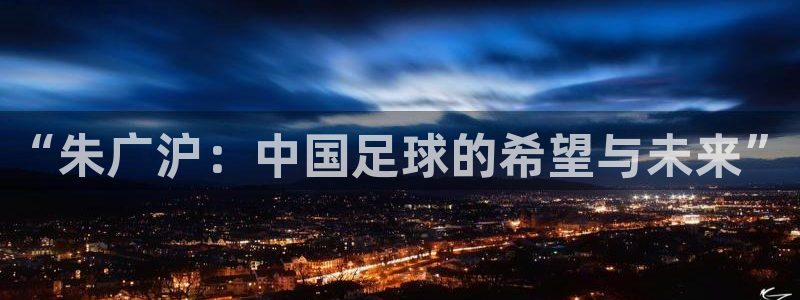 英格兰联赛杯直播：“朱广沪：中国足球的希望与未来”